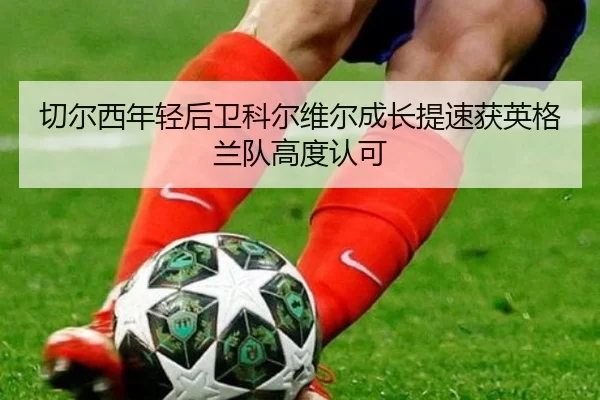 切尔西年轻后卫科尔维尔成长提速获英格兰队高度认可